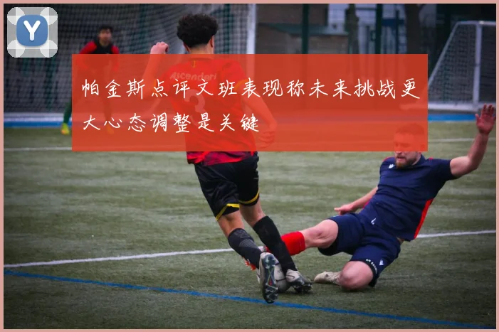 帕金斯点评文班表现称未来挑战更大心态调整是关键