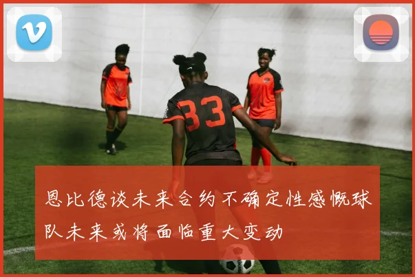 恩比德谈未来合约不确定性感慨球队未来或将面临重大变动
