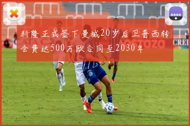 科隆正式签下曼城20岁后卫普西转会费达500万欧合同至2030年