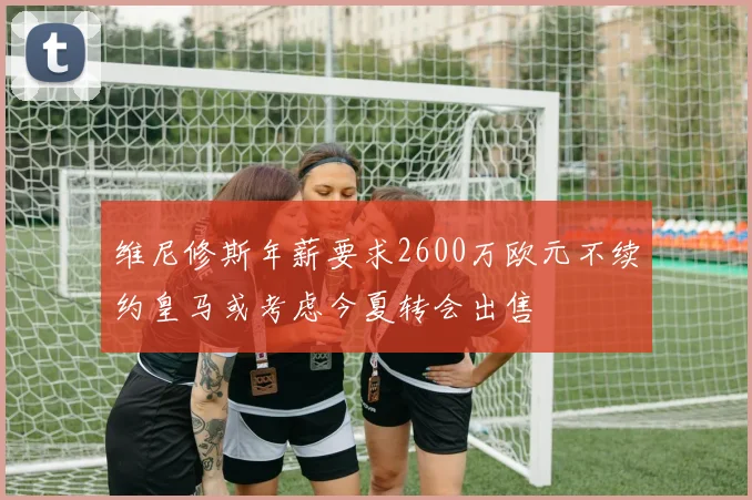 维尼修斯年薪要求2600万欧元不续约皇马或考虑今夏转会出售