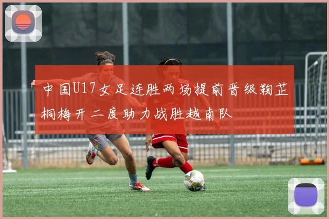 中国U17女足连胜两场提前晋级鞠芷桐梅开二度助力战胜越南队