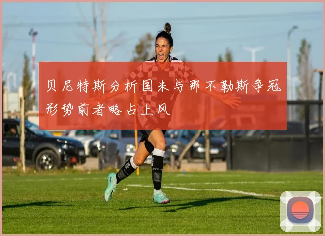 贝尼特斯分析国米与那不勒斯争冠形势前者略占上风