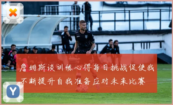 詹姆斯谈训练心得每日挑战促使我不断提升自我准备应对未来比赛
