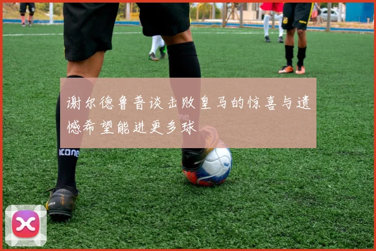 谢尔德鲁普谈击败皇马的惊喜与遗憾希望能进更多球