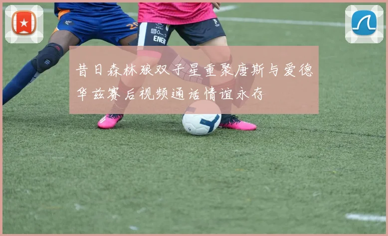 昔日森林狼双子星重聚唐斯与爱德华兹赛后视频通话情谊永存
