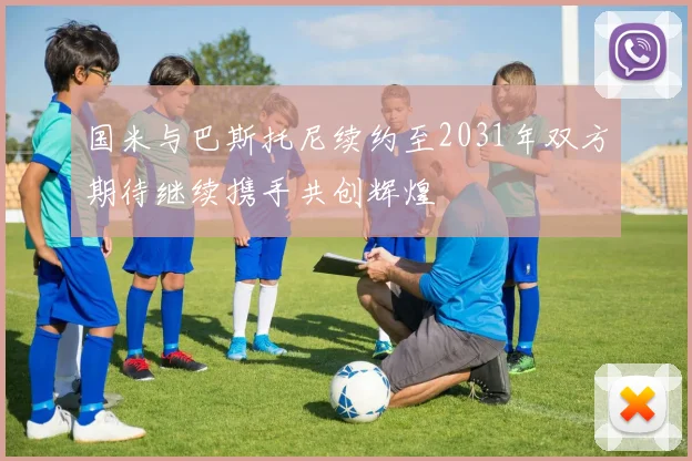 国米与巴斯托尼续约至2031年双方期待继续携手共创辉煌