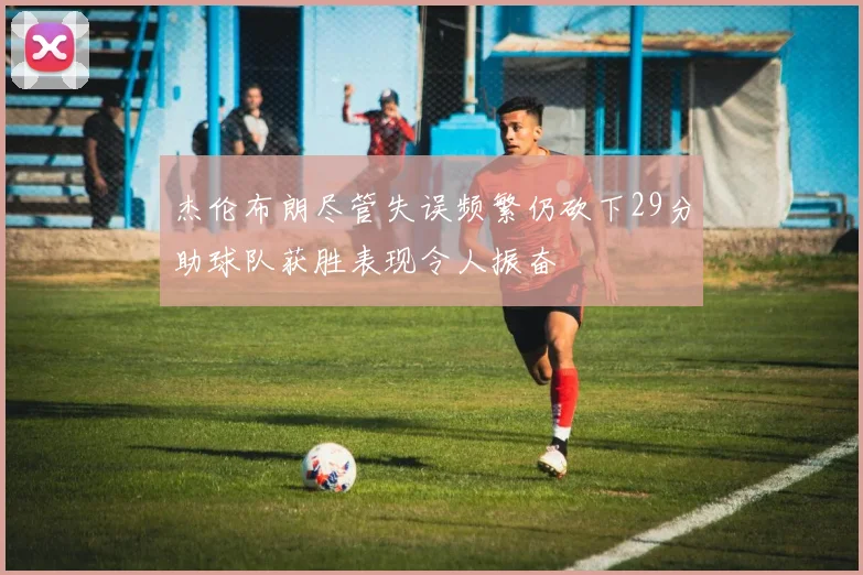 杰伦布朗尽管失误频繁仍砍下29分助球队获胜表现令人振奋