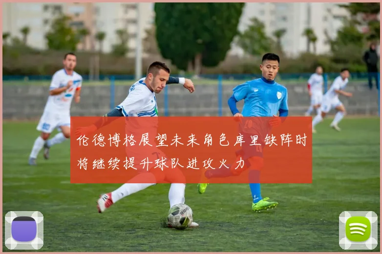 伦德博格展望未来角色库里缺阵时将继续提升球队进攻火力