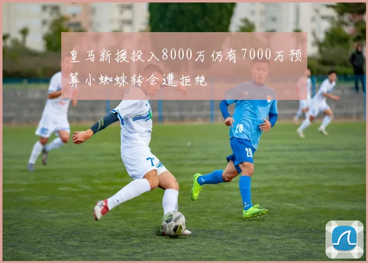 皇马新援投入8000万仍有7000万预算小蜘蛛转会遭拒绝