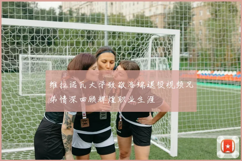 维拉诺瓦大学致敬洛瑞退役视频兄弟情深回顾辉煌职业生涯