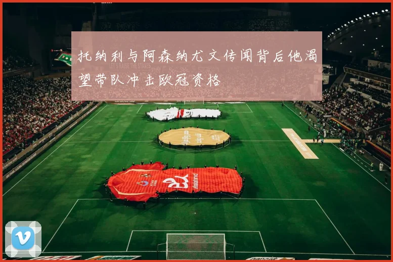 托纳利与阿森纳尤文传闻背后他渴望带队冲击欧冠资格