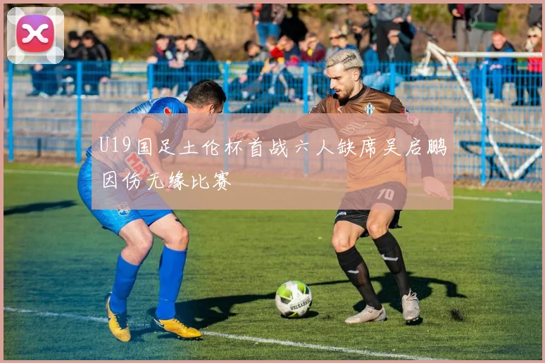 U19国足土伦杯首战六人缺席吴启鹏因伤无缘比赛