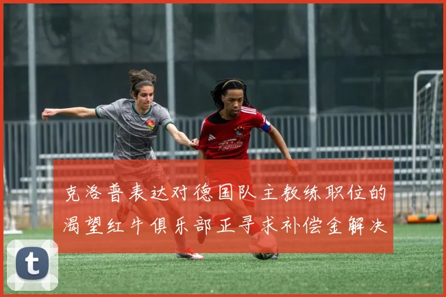 克洛普表达对德国队主教练职位的渴望红牛俱乐部正寻求补偿金解决方案