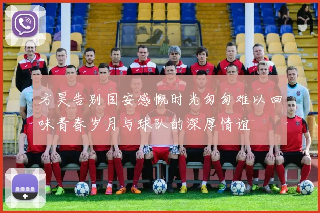 方昊告别国安感慨时光匆匆难以回味青春岁月与球队的深厚情谊