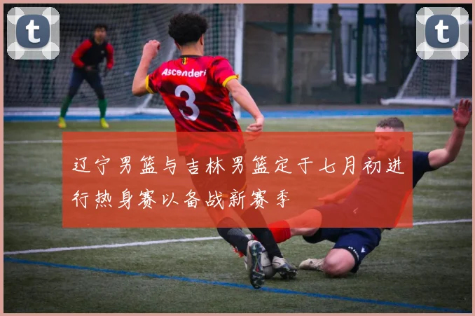 辽宁男篮与吉林男篮定于七月初进行热身赛以备战新赛季