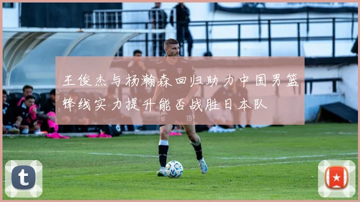 王俊杰与杨瀚森回归助力中国男篮锋线实力提升能否战胜日本队