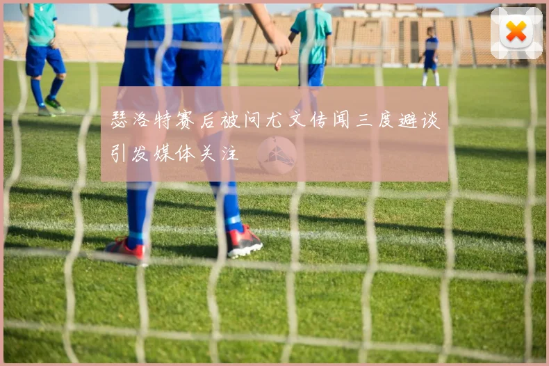 瑟洛特赛后被问尤文传闻三度避谈引发媒体关注