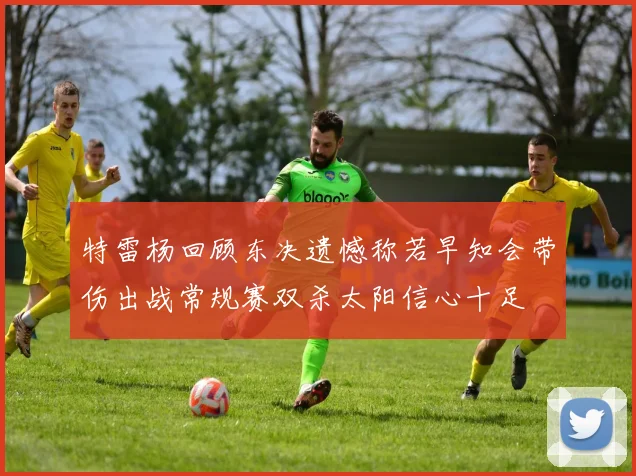 特雷杨回顾东决遗憾称若早知会带伤出战常规赛双杀太阳信心十足