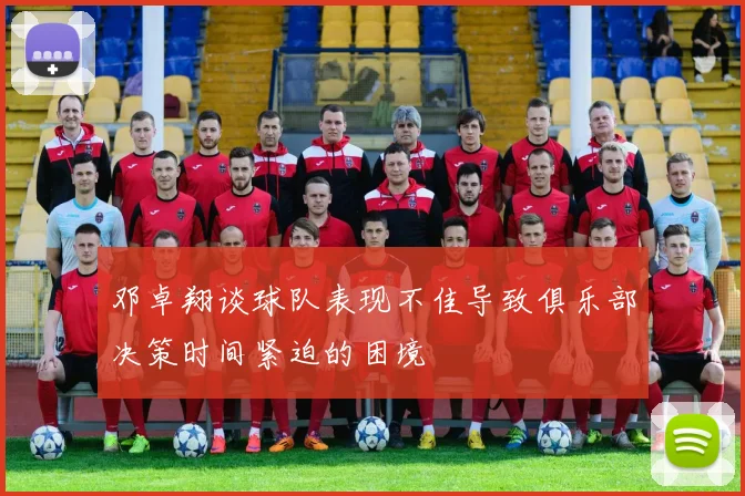 邓卓翔谈球队表现不佳导致俱乐部决策时间紧迫的困境