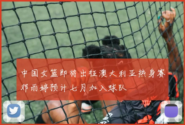 中国女篮即将出征澳大利亚热身赛邓雨婷预计七月加入球队
