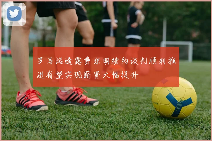 罗马诺透露费尔明续约谈判顺利推进有望实现薪资大幅提升