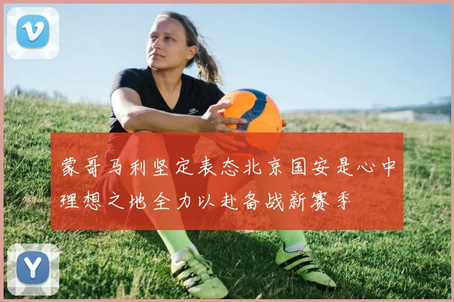 蒙哥马利坚定表态北京国安是心中理想之地全力以赴备战新赛季