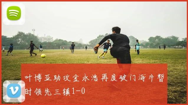 叶博亚助攻金永浩再度破门海牛暂时领先三镇1-0