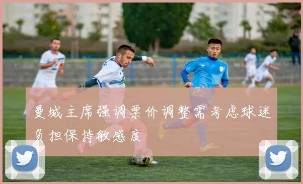 曼城主席强调票价调整需考虑球迷负担保持敏感度