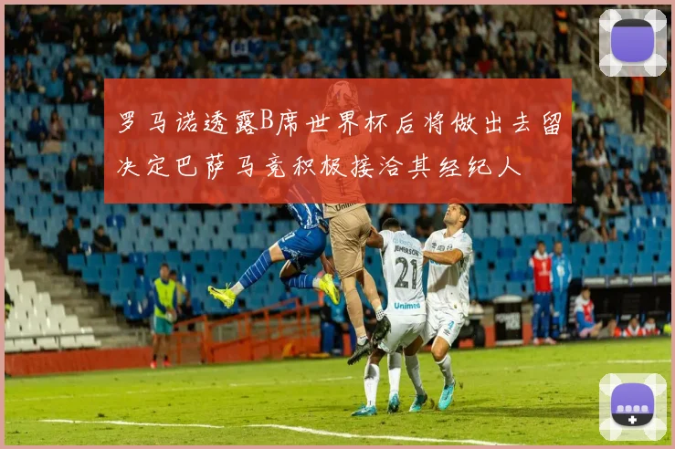 罗马诺透露B席世界杯后将做出去留决定巴萨马竞积极接洽其经纪人