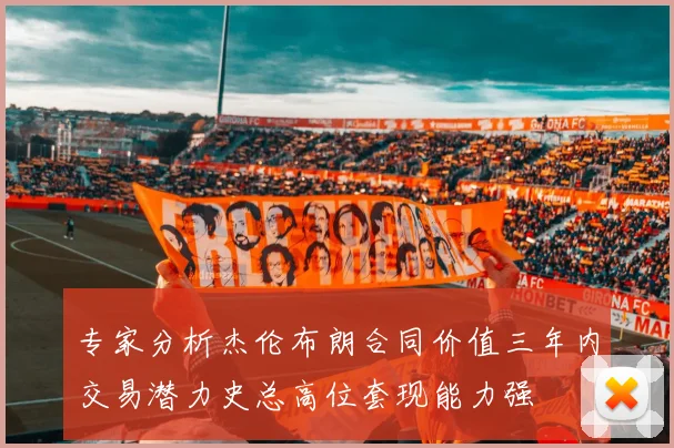 专家分析杰伦布朗合同价值三年内交易潜力史总高位套现能力强
