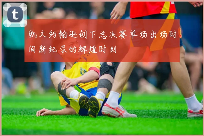 凯文约翰逊创下总决赛单场出场时间新纪录的辉煌时刻