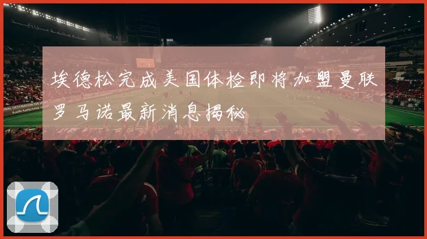 埃德松完成美国体检即将加盟曼联罗马诺最新消息揭秘
