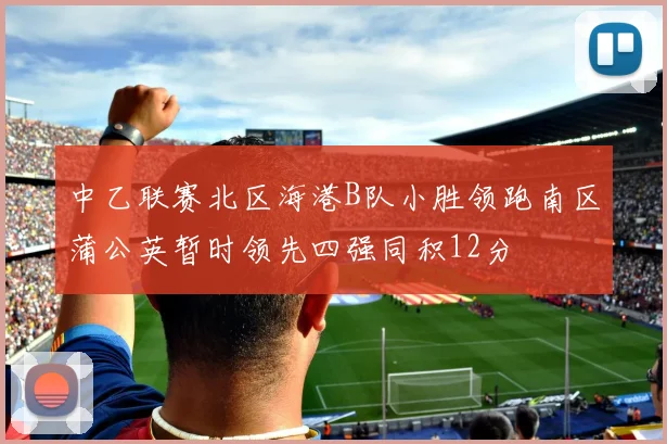 中乙联赛北区海港B队小胜领跑南区蒲公英暂时领先四强同积12分